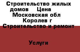 Строительство жилых домов. › Цена ­ 100 - Московская обл., Королев г. Строительство и ремонт » Услуги   